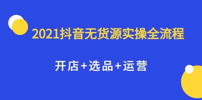 2021抖音无货源实操全流程，开店+选品+运营，全职兼职都可操作-创业网 - 最新网络创业项目与实战营销教程平台 | cye.cc