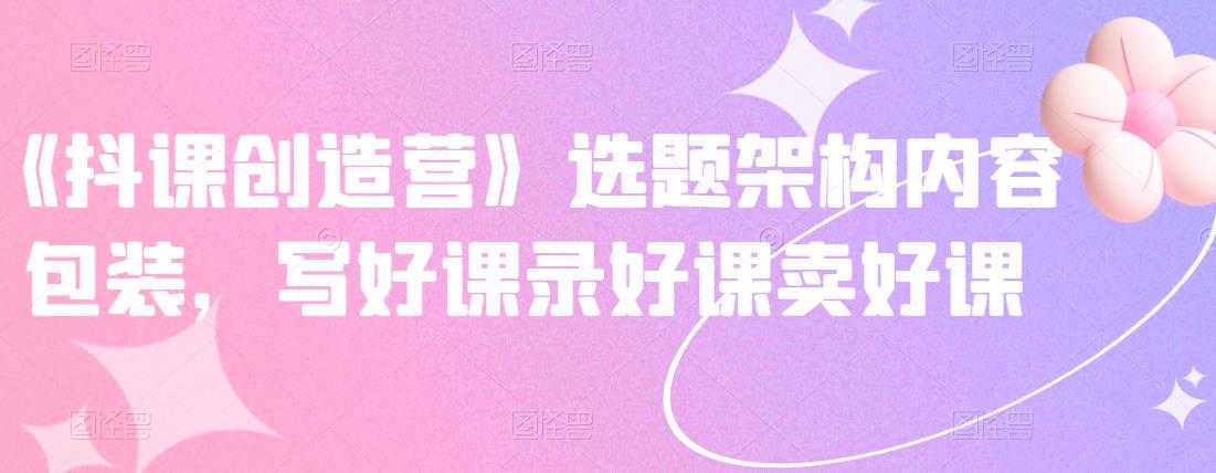 《抖课创造营》选题架构内容包装，写好课录好课卖好课-创业网 - 最新网络创业项目与实战营销教程平台 | cye.cc