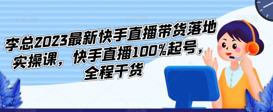 李总2023最新快手直播带货落地实操课，快手直播100%起号，全程干货-创业网 - 最新网络创业项目与实战营销教程平台 | cye.cc