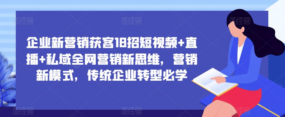 企业新营销获客18招短视频+直播+私域全网营销新思维，营销新模式，传统企业转型必学-创业网 - 最新网络创业项目与实战营销教程平台 | cye.cc