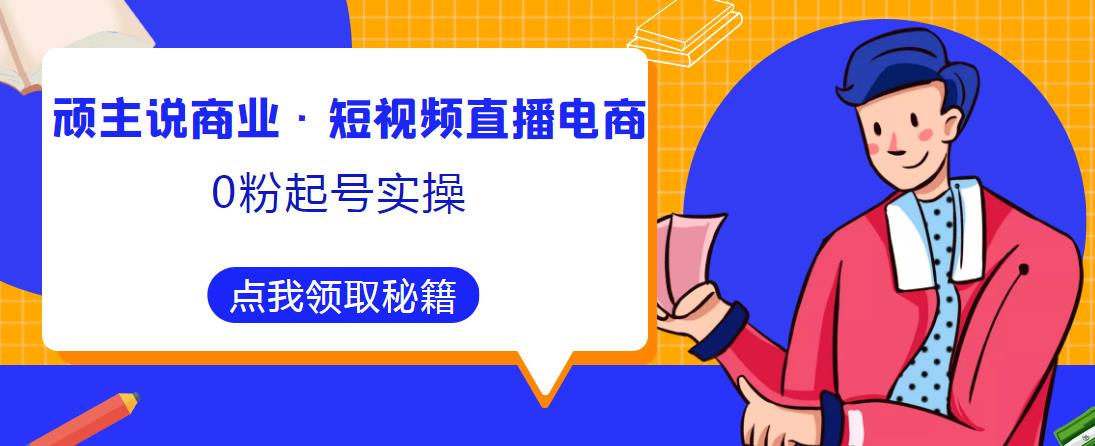 顽主说商业·短视频直播电商0粉起号实操，超800分钟超强实操干活，高效时间、快速落地拿成果-创业网 - 最新网络创业项目与实战营销教程平台 | cye.cc