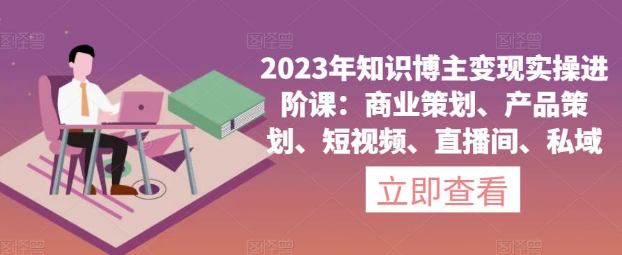 2023年知识博主变现实操进阶课：商业策划、产品策划、短视频、直播间、私域-创业网 - 最新网络创业项目与实战营销教程平台 | cye.cc