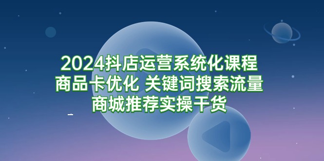 2024抖店运营系统化课程：商品卡优化 关键词搜索流量商城推荐实操干货-创业网 - 最新网络创业项目与实战营销教程平台 | cye.cc