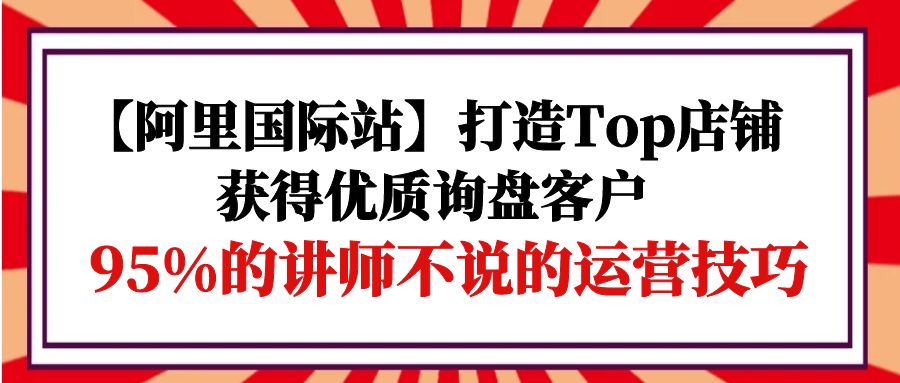 【阿里国际站】打造Top店铺-获得优质询盘客户，95%的讲师不说的运营技巧-创业网 - 最新网络创业项目与实战营销教程平台 | cye.cc