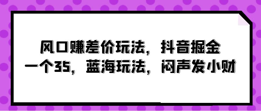 风口赚差价玩法，抖音掘金，一个35，蓝海玩法，闷声发小财-创业网 - 最新网络创业项目与实战营销教程平台 | cye.cc