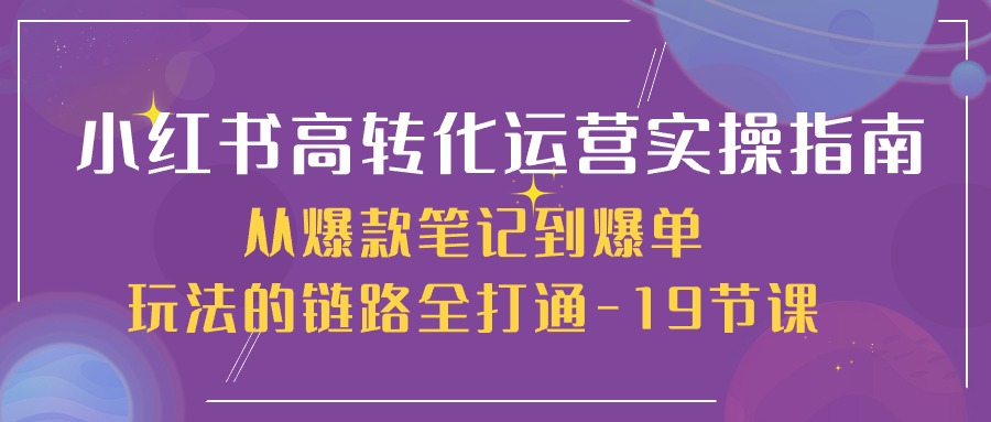 小红书-高转化运营 实操指南，从爆款笔记到爆单玩法的链路全打通-19节课-创业网 - 最新网络创业项目与实战营销教程平台 | cye.cc