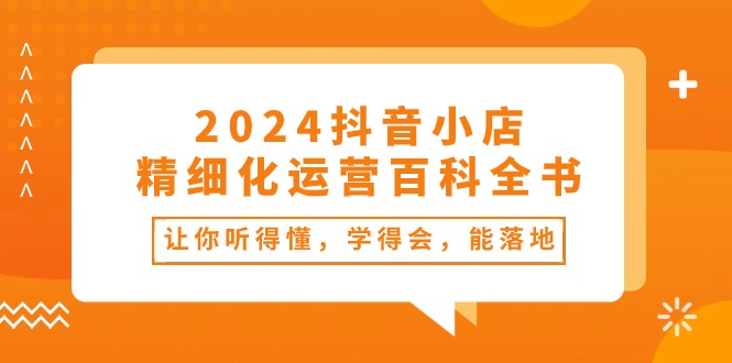2024抖音小店-精细化运营百科全书：让你听得懂，学得会，能落地-创业网 - 最新网络创业项目与实战营销教程平台 | cye.cc
