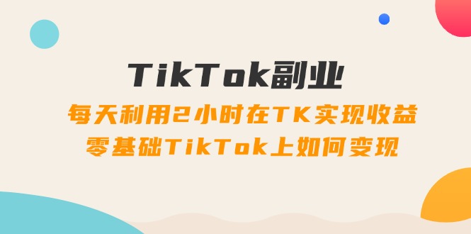 TikTok副业：每天利用2小时在TK实现收益，零基础TikTok上如何变现，34节程-创业网 - 最新网络创业项目与实战营销教程平台 | cye.cc