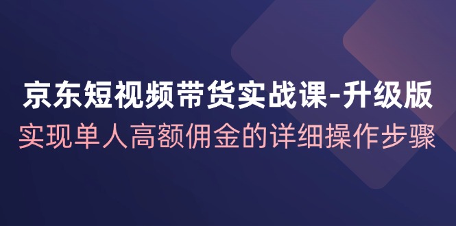 京东-短视频带货实战课-升级版，实现单人高额佣金的详细操作步骤-创业网 - 最新网络创业项目与实战营销教程平台 | cye.cc