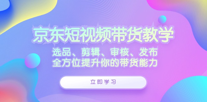 京东短视频带货教学：选品、剪辑、审核、发布，全方位提升你的带货能力-创业网 - 最新网络创业项目与实战营销教程平台 | cye.cc