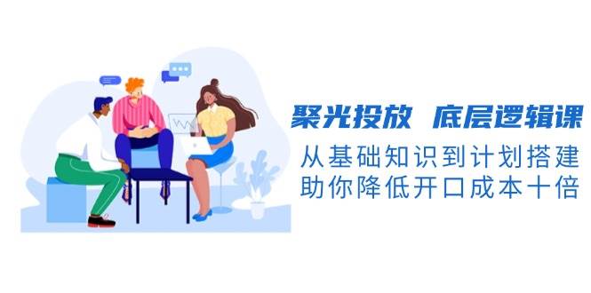 聚光投放底层逻辑课，从基础知识到计划搭建，助你降低开口成本十倍-创业网 - 最新网络创业项目与实战营销教程平台 | cye.cc