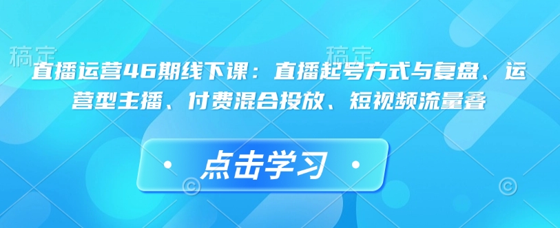 直播运营46期线下课：直播起号方式与复盘、运营型主播、付费混合投放、短视频流量叠-创业网 - 最新网络创业项目与实战营销教程平台 | cye.cc