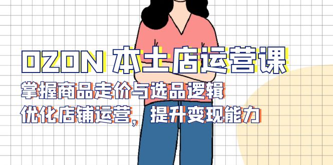 OZON 本土店运营课，掌握商品走价与选品逻辑，优化店铺运营，提升变现能力-创业网 - 最新网络创业项目与实战营销教程平台 | cye.cc