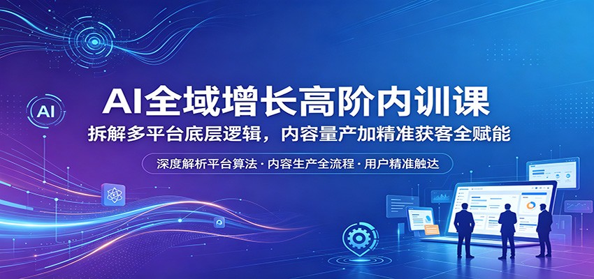 AI全域增长高阶内训课：拆解多平台底层逻辑，内容量产加精准获客全赋能-创业网 - 最新网络创业项目与实战营销教程平台 | cye.cc