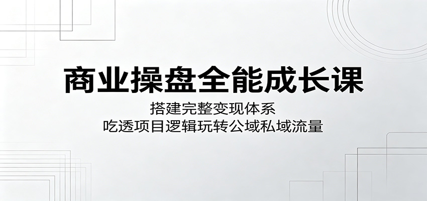 商业操盘全能成长课：搭建完整变现体系，吃透项目逻辑玩转公域私域流量-创业网 - 最新网络创业项目与实战营销教程平台 | cye.cc