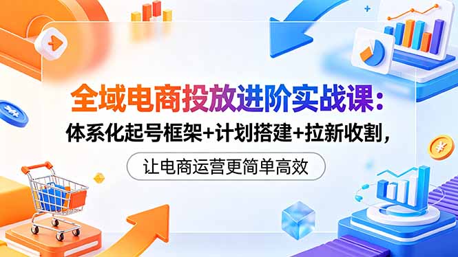 全域电商投放进阶实战课：体系化起号框架+计划搭建+拉新收割，让电商运营更简单高效-创业网 - 最新网络创业项目与实战营销教程平台 | cye.cc