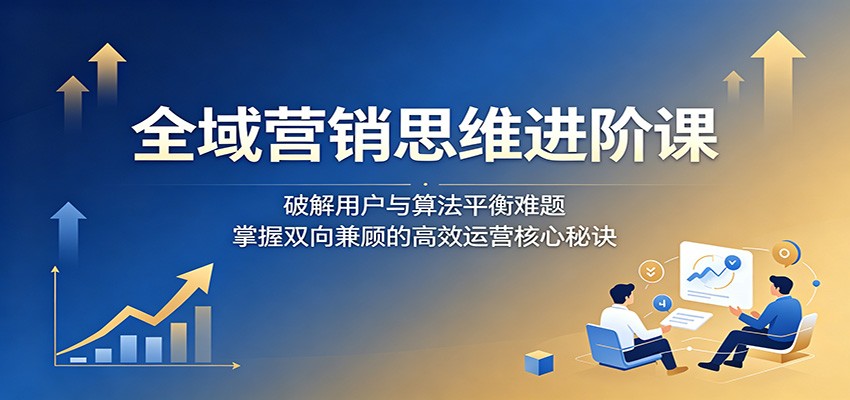 全域营销思维进阶课：破解用户与算法平衡难题，掌握双向兼顾的高效运营核心秘诀-创业网 - 最新网络创业项目与实战营销教程平台 | cye.cc