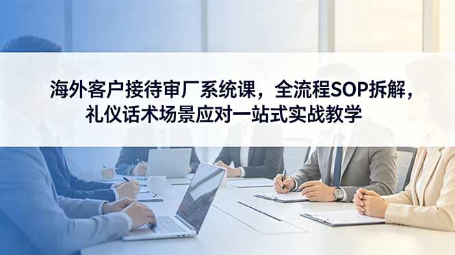 海外客户接待审厂系统课，全流程SOP拆解，礼仪话术场景应对一站式实战教学-创业网 - 最新网络创业项目与实战营销教程平台 | cye.cc