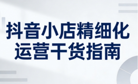 抖音小店精细化运营干货指南新版，助力商家系统提升店铺运营能力(更新26年6月)-创业网 - 最新网络创业项目与实战营销教程平台 | cye.cc