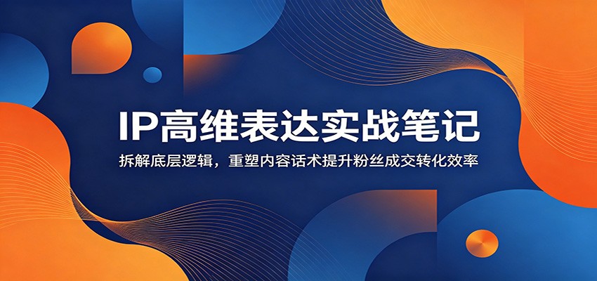IP高维表达实战笔记：拆解底层逻辑，重塑内容话术提升粉丝成交转化效率-创业网 - 最新网络创业项目与实战营销教程平台 | cye.cc
