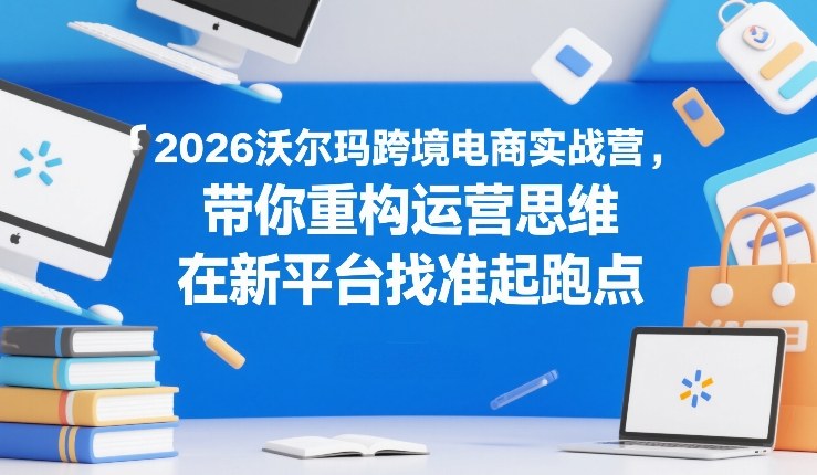 2026沃尔玛跨境电商实战营，带你重构运营思维，在新平台找准起跑点-创业网 - 最新网络创业项目与实战营销教程平台 | cye.cc